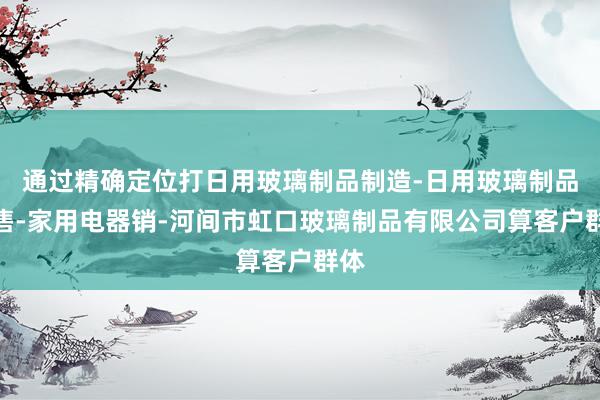 通过精确定位打日用玻璃制品制造-日用玻璃制品销售-家用电器销-河间市虹口玻璃制品有限公司算客户群体